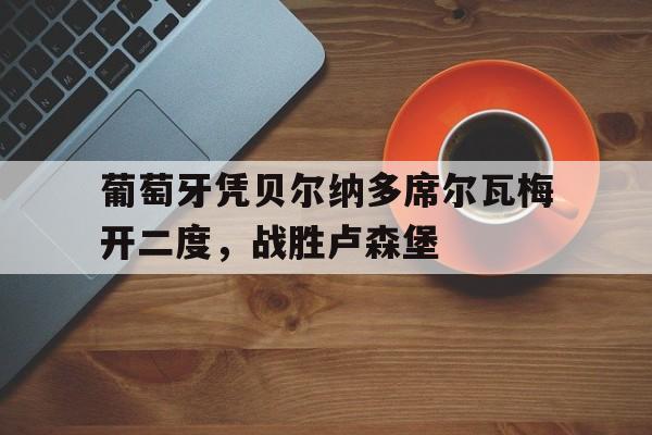 关于葡萄牙凭贝尔纳多席尔瓦梅开二度，战胜卢森堡的信息